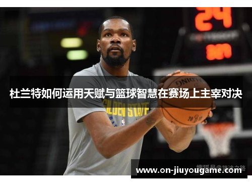 杜兰特如何运用天赋与篮球智慧在赛场上主宰对决