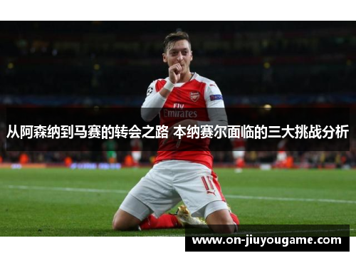 从阿森纳到马赛的转会之路 本纳赛尔面临的三大挑战分析