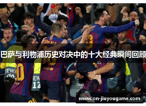 巴萨与利物浦历史对决中的十大经典瞬间回顾