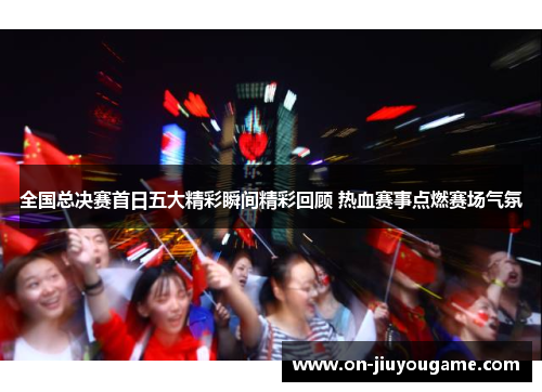 全国总决赛首日五大精彩瞬间精彩回顾 热血赛事点燃赛场气氛