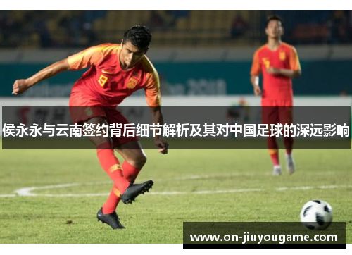 侯永永与云南签约背后细节解析及其对中国足球的深远影响