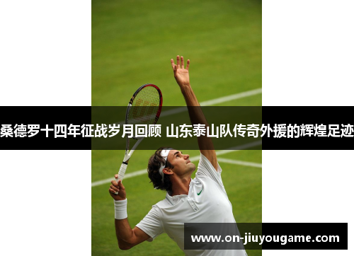 桑德罗十四年征战岁月回顾 山东泰山队传奇外援的辉煌足迹