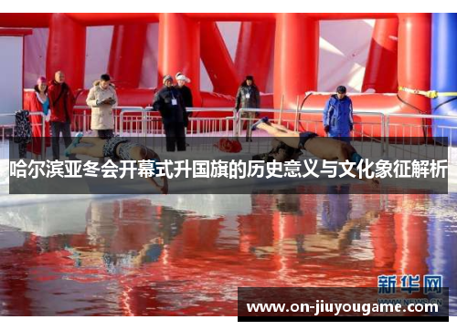 哈尔滨亚冬会开幕式升国旗的历史意义与文化象征解析