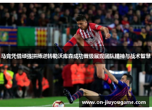 马竞凭借顽强拼搏逆转勒沃库森成功晋级展现团队精神与战术智慧