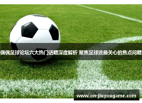 偶偶足球论坛六大热门话题深度解析 聚焦足球迷最关心的焦点问题