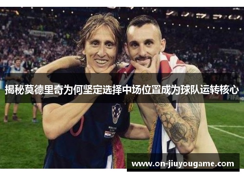 揭秘莫德里奇为何坚定选择中场位置成为球队运转核心