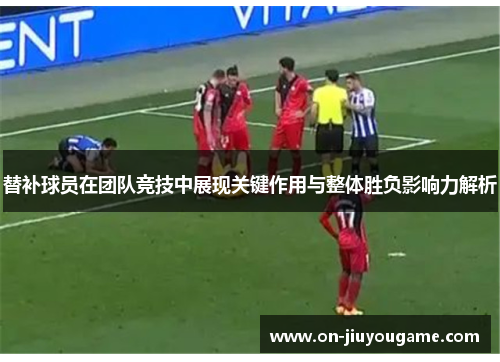 替补球员在团队竞技中展现关键作用与整体胜负影响力解析