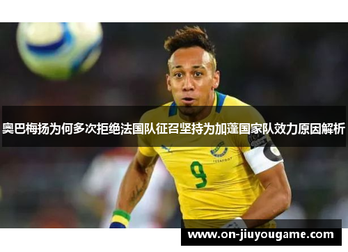 奥巴梅扬为何多次拒绝法国队征召坚持为加蓬国家队效力原因解析