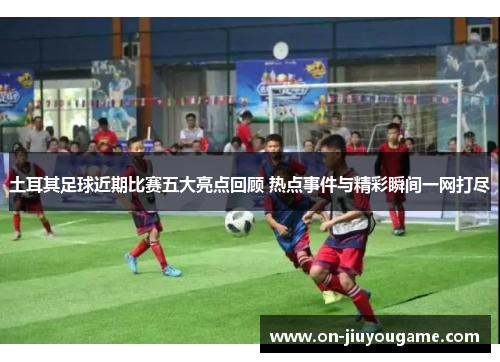 土耳其足球近期比赛五大亮点回顾 热点事件与精彩瞬间一网打尽